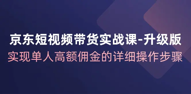 京东-短视频带货实战课-升级版，实现单人高额佣金的详细操作步骤 - 3A资源站-3A资源站