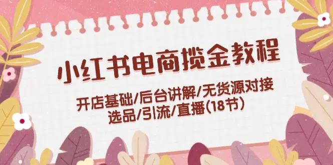 小红书电商揽金教程：开店基础/后台讲解/无货源对接/选品/引流/直播(18节)-3A资源站